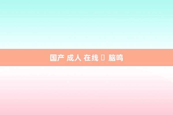 国产 成人 在线 ​脑鸣