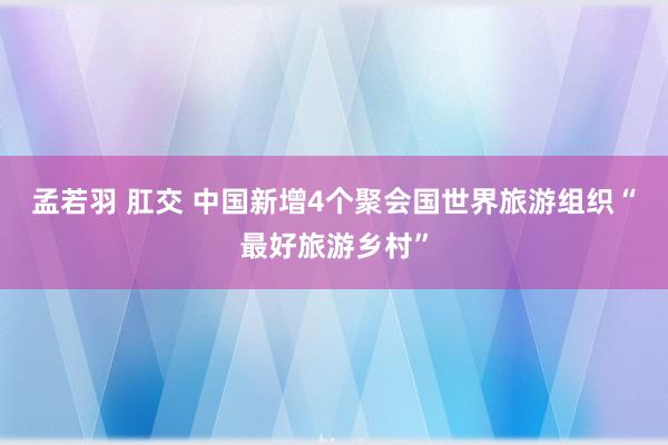 孟若羽 肛交 中国新增4个聚会国世界旅游组织“最好旅游乡村”