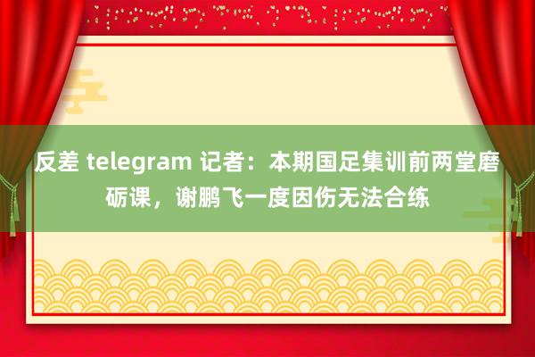 反差 telegram 记者:本期国足集训前两堂磨砺课,谢鹏飞一度因伤无法合练