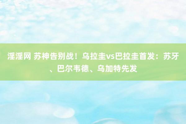 淫淫网 苏神告别战!乌拉圭vs巴拉圭首发:苏牙、巴尔韦德、乌加特先发