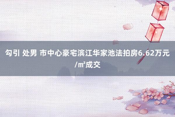 勾引 处男 市中心豪宅滨江华家池法拍房6.62万元/㎡成交
