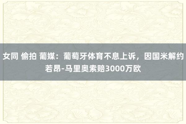 女同 偷拍 葡媒：葡萄牙体育不息上诉，因国米解约若昂-马里奥索赔3000万欧