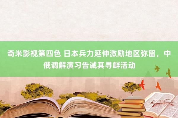 奇米影视第四色 日本兵力延伸激励地区弥留，中俄调解演习告诫其寻衅活动