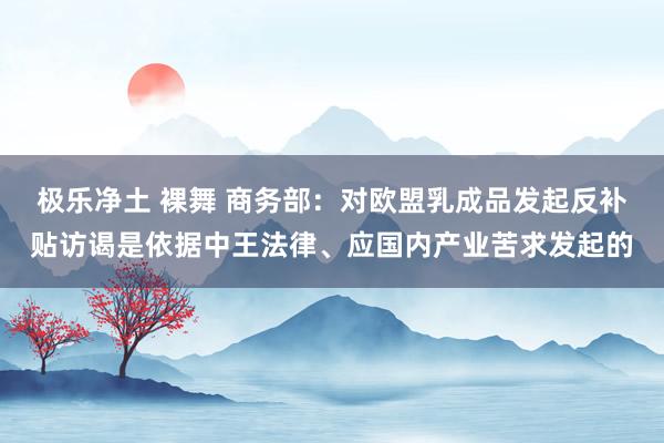 极乐净土 裸舞 商务部:对欧盟乳成品发起反补贴访谒是依据中王法律、应国内产业苦求发起的
