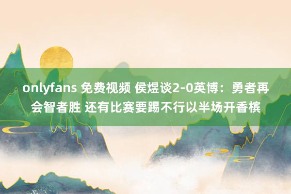 onlyfans 免费视频 侯煜谈2-0英博：勇者再会智者胜 还有比赛要踢不行以半场开香槟
