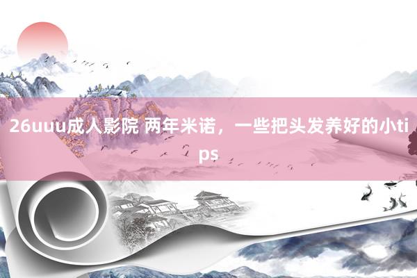 26uuu成人影院 两年米诺,一些把头发养好的小tips