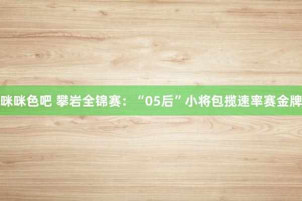 咪咪色吧 攀岩全锦赛：“05后”小将包揽速率赛金牌