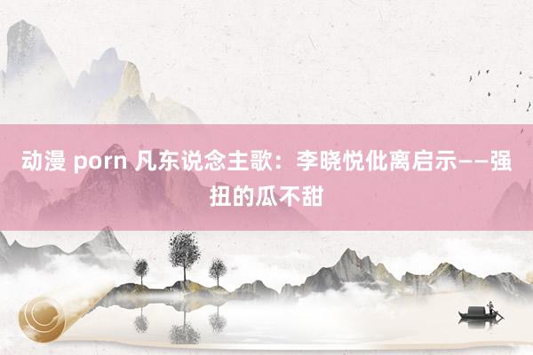 动漫 porn 凡东说念主歌：李晓悦仳离启示——强扭的瓜不甜