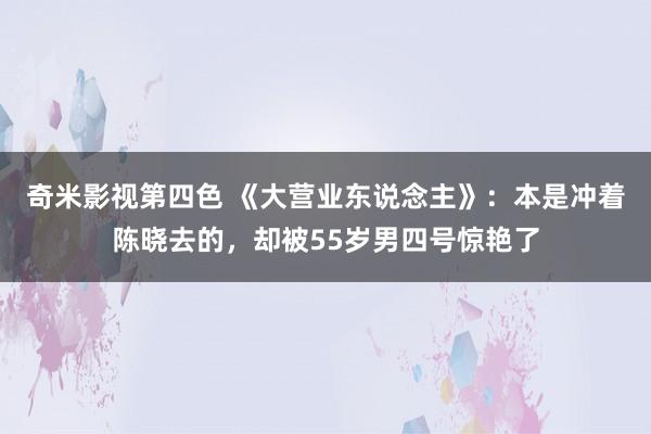 奇米影视第四色 《大营业东说念主》：本是冲着陈晓去的，却被55岁男四号惊艳了