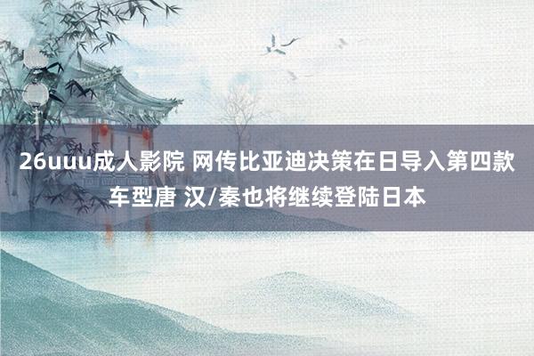 26uuu成人影院 网传比亚迪决策在日导入第四款车型唐 汉/秦也将继续登陆日本