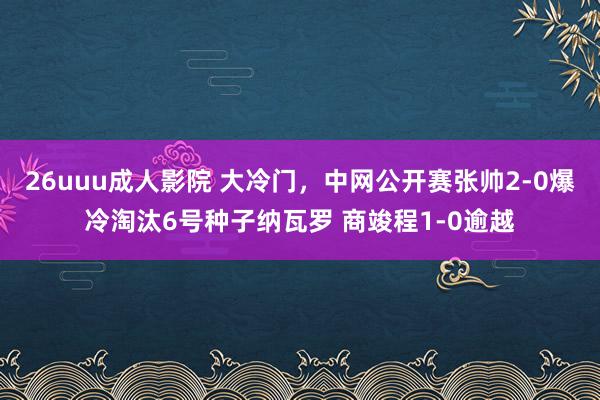 26uuu成人影院 大冷门，中网公开赛张帅2-0爆冷淘汰6号种子纳瓦罗 商竣程1-0逾越