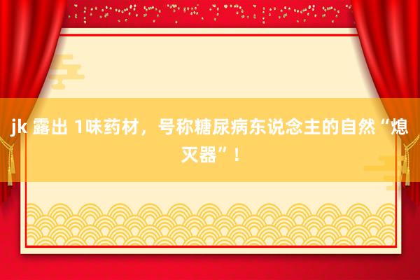jk 露出 1味药材,号称糖尿病东说念主的自然“熄灭器”!
