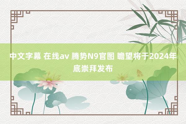 中文字幕 在线av 腾势N9官图 瞻望将于2024年底崇拜发布