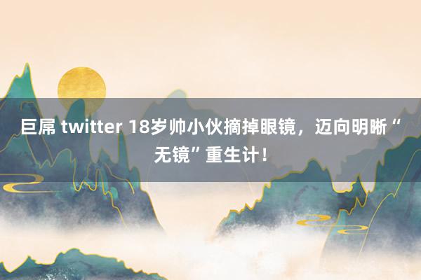 巨屌 twitter 18岁帅小伙摘掉眼镜,迈向明晰“无镜”重生计!
