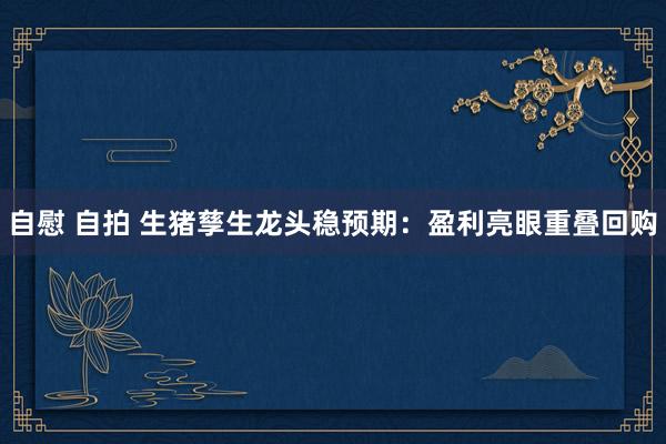 自慰 自拍 生猪孳生龙头稳预期：盈利亮眼重叠回购