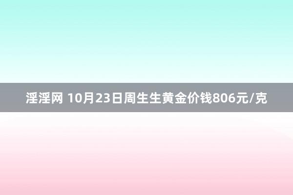 淫淫网 10月23日周生生黄金价钱806元/克