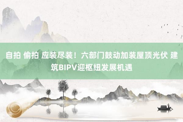 自拍 偷拍 应装尽装！六部门鼓动加装屋顶光伏 建筑BIPV迎枢纽发展机遇