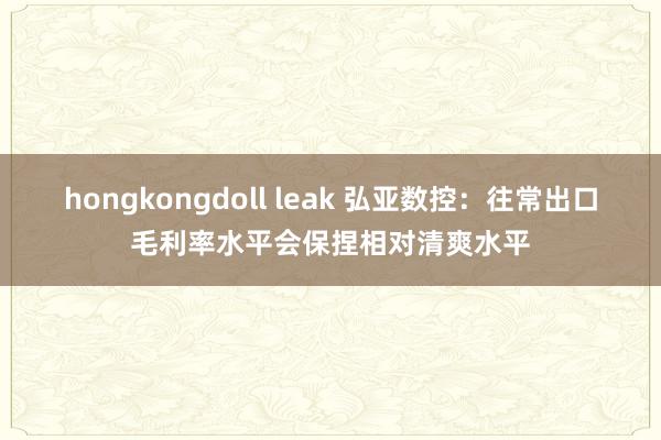 hongkongdoll leak 弘亚数控：往常出口毛利率水平会保捏相对清爽水平
