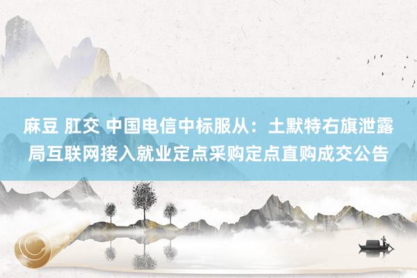 麻豆 肛交 中国电信中标服从：土默特右旗泄露局互联网接入就业定点采购定点直购成交公告