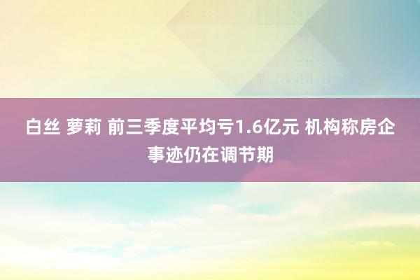 白丝 萝莉 前三季度平均亏1.6亿元 机构称房企事迹仍在调节期