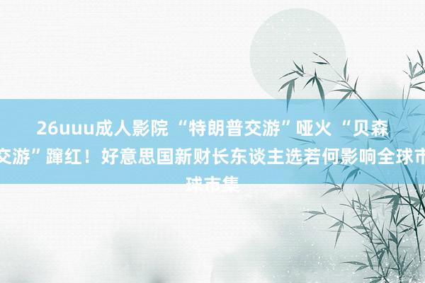 26uuu成人影院 “特朗普交游”哑火 “贝森特交游”蹿红！好意思国新财长东谈主选若何影响全球市集