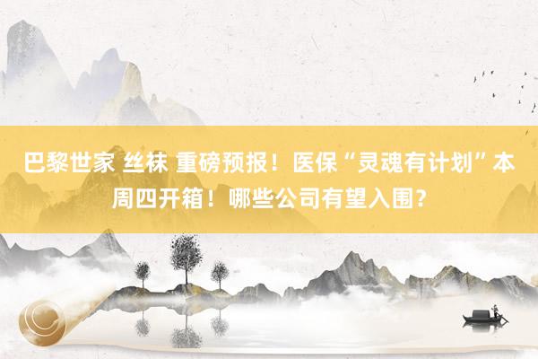 巴黎世家 丝袜 重磅预报！医保“灵魂有计划”本周四开箱！哪些公司有望入围？
