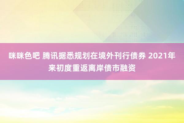 咪咪色吧 腾讯据悉规划在境外刊行债券 2021年来初度重返离岸债市融资