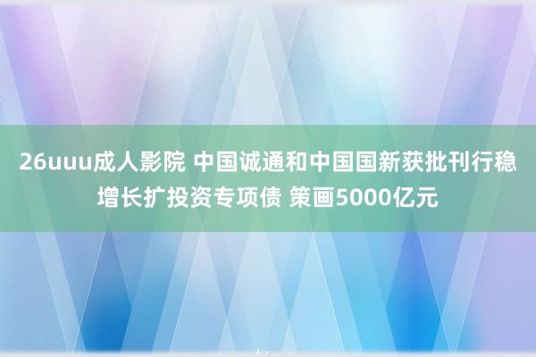 26uuu成人影院 中国诚通和中国国新获批刊行稳增长扩投资专项债 策画5000亿元