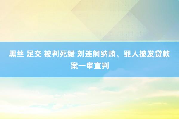 黑丝 足交 被判死缓 刘连舸纳贿、罪人披发贷款案一审宣判