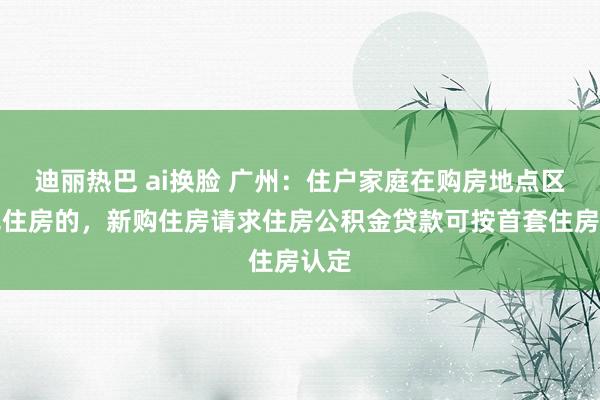迪丽热巴 ai换脸 广州：住户家庭在购房地点区内无住房的，新购住房请求住房公积金贷款可按首套住房认定
