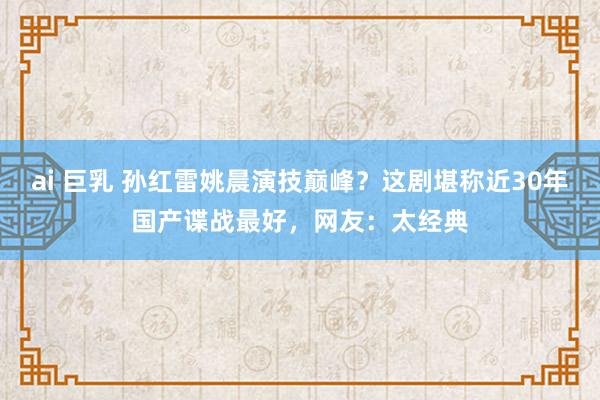 ai 巨乳 孙红雷姚晨演技巅峰？这剧堪称近30年国产谍战最好，网友：太经典