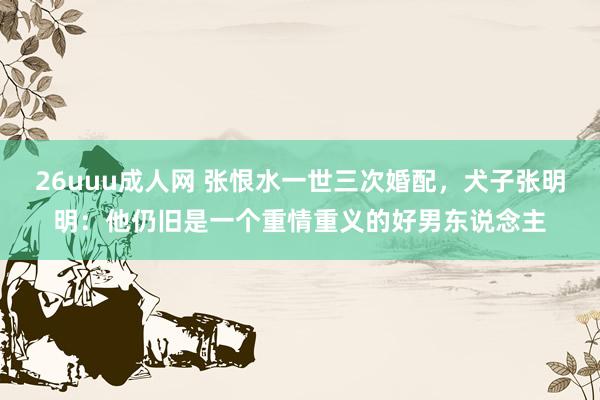 26uuu成人网 张恨水一世三次婚配，犬子张明明：他仍旧是一个重情重义的好男东说念主