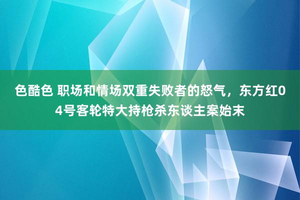 色酷色 职场和情场双重失败者的怒气，东方红04号客轮特大持枪杀东谈主案始末
