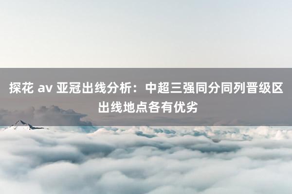 探花 av 亚冠出线分析：中超三强同分同列晋级区 出线地点各有优劣