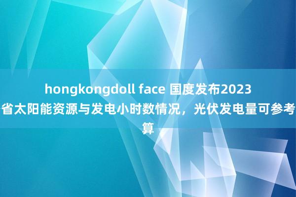 hongkongdoll face 国度发布2023年各省太阳能资源与发电小时数情况，光伏发电量可参考测算