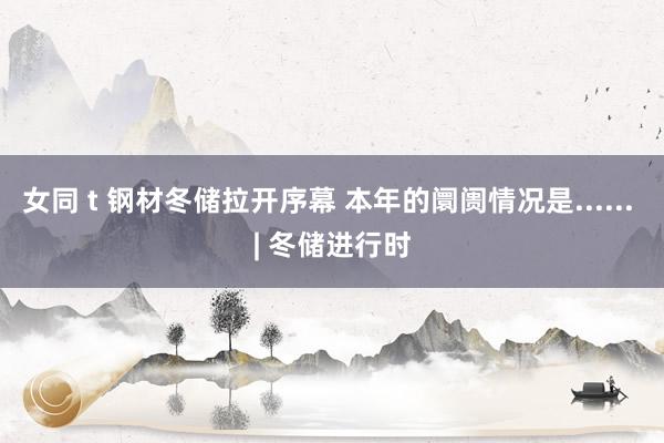 女同 t 钢材冬储拉开序幕 本年的阛阓情况是...... | 冬储进行时