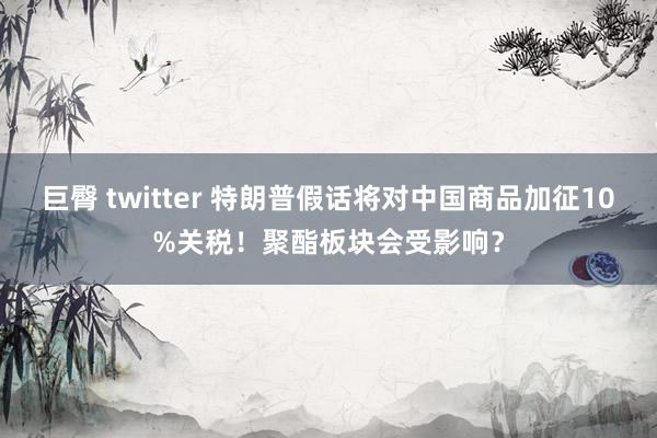巨臀 twitter 特朗普假话将对中国商品加征10%关税！聚酯板块会受影响？