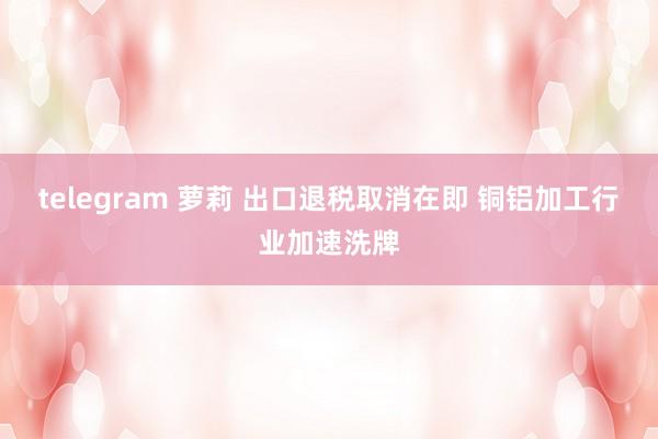 telegram 萝莉 出口退税取消在即 铜铝加工行业加速洗牌