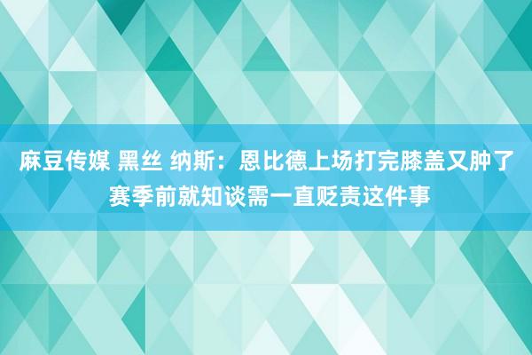 麻豆传媒 黑丝 纳斯：恩比德上场打完膝盖又肿了 赛季前就知谈需一直贬责这件事