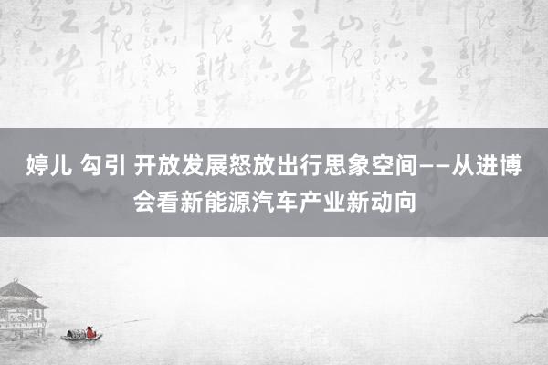 婷儿 勾引 开放发展怒放出行思象空间——从进博会看新能源汽车产业新动向