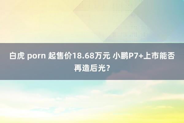 白虎 porn 起售价18.68万元 小鹏P7+上市能否再造后光？