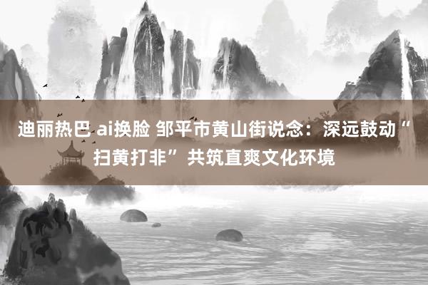 迪丽热巴 ai换脸 邹平市黄山街说念：深远鼓动“扫黄打非” 共筑直爽文化环境