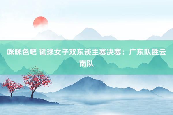咪咪色吧 毽球女子双东谈主赛决赛：广东队胜云南队
