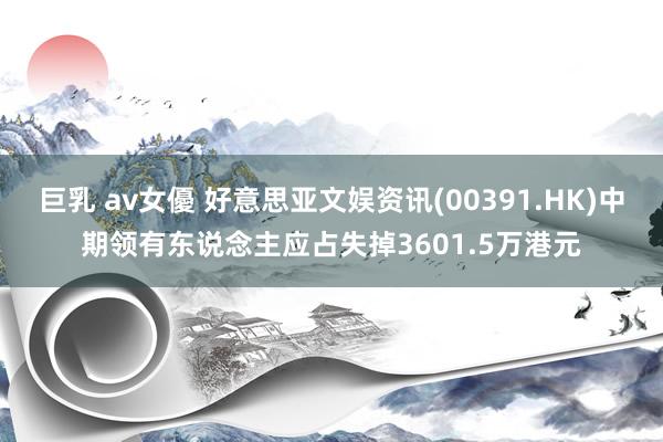巨乳 av女優 好意思亚文娱资讯(00391.HK)中期领有东说念主应占失掉3601.5万港元