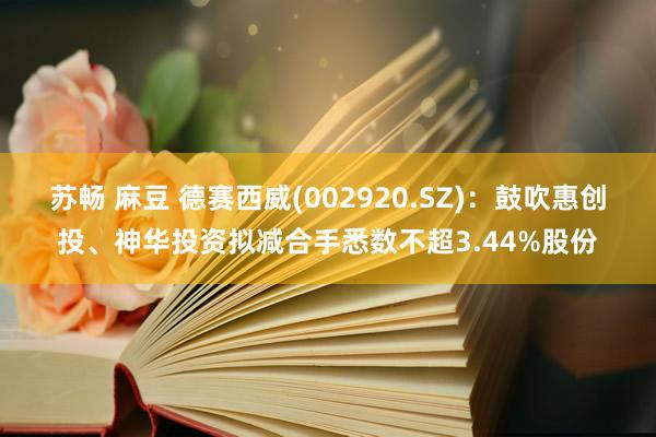 苏畅 麻豆 德赛西威(002920.SZ)：鼓吹惠创投、神华投资拟减合手悉数不超3.44%股份