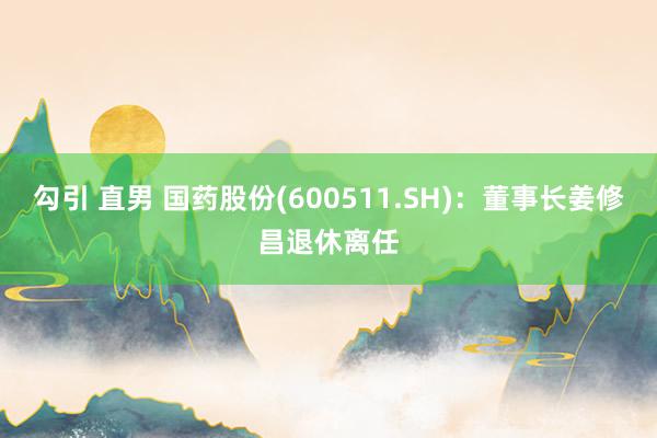 勾引 直男 国药股份(600511.SH)：董事长姜修昌退休离任