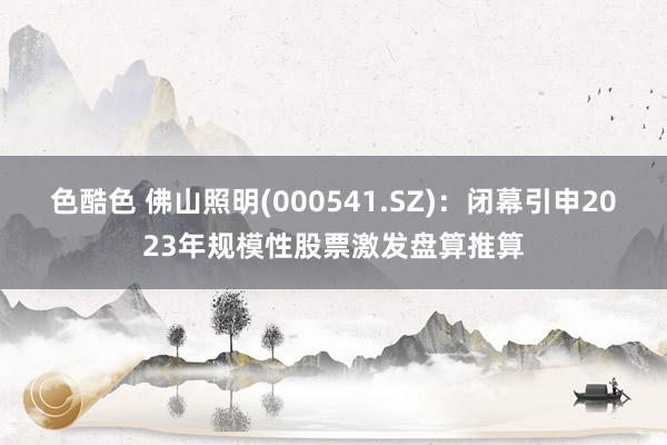 色酷色 佛山照明(000541.SZ)：闭幕引申2023年规模性股票激发盘算推算