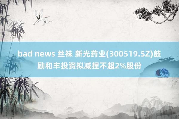 bad news 丝袜 新光药业(300519.SZ)鼓励和丰投资拟减捏不超2%股份