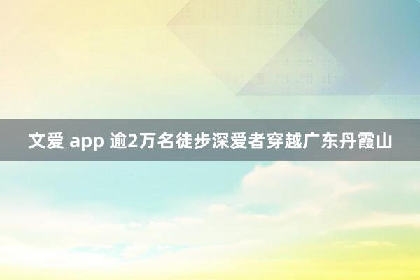 文爱 app 逾2万名徒步深爱者穿越广东丹霞山