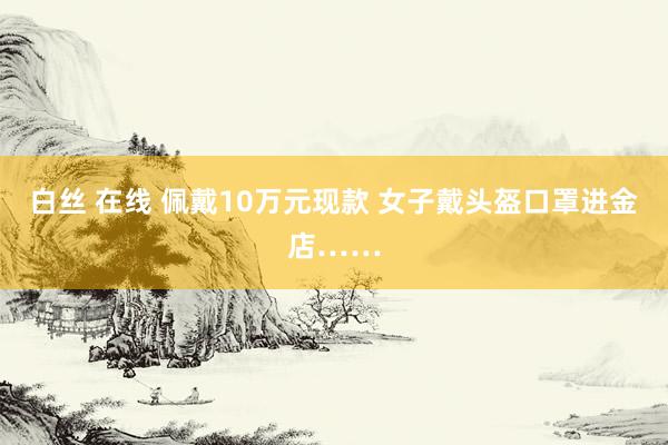 白丝 在线 佩戴10万元现款 女子戴头盔口罩进金店……